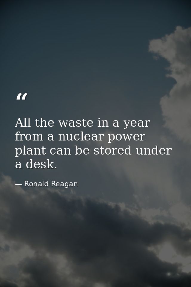 All the waste in a year from a nuclear power plant can be stored under a desk. — Ronald Reagan