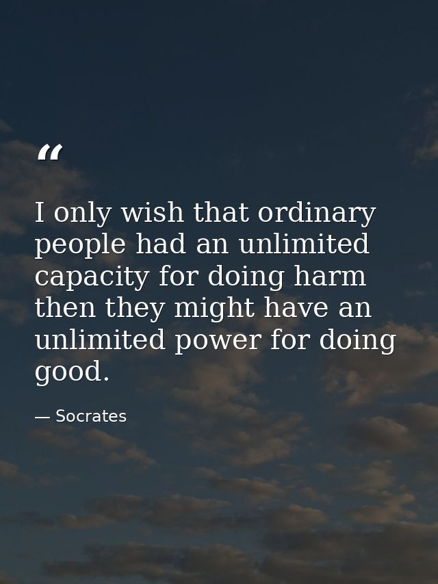 I only wish that ordinary people had an unlimited capacity for doing harm then they might have an unlimited power for do — Socrates