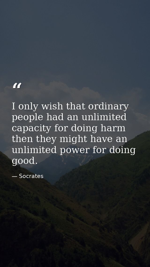 I only wish that ordinary people had an unlimited capacity for doing harm then they might have an unlimited power for do — Socrates
