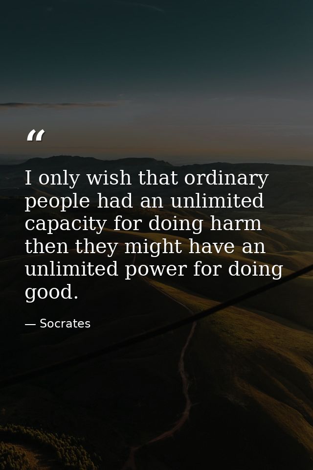 I only wish that ordinary people had an unlimited capacity for doing harm then they might have an unlimited power for do — Socrates