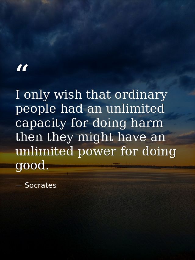 I only wish that ordinary people had an unlimited capacity for doing harm then they might have an unlimited power for do — Socrates