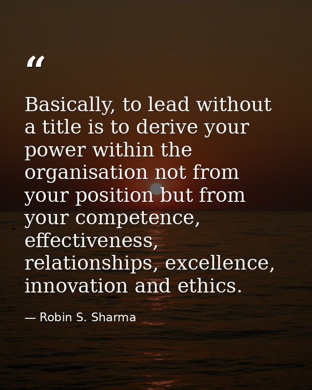 Basically, to lead without a title is to derive your power within the organisation not from your position but from your  — Robin S. Sharma