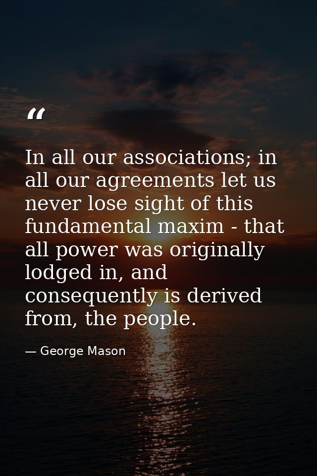 In all our associations; in all our agreements let us never lose sight of this fundamental maxim - that all power was or — George Mason