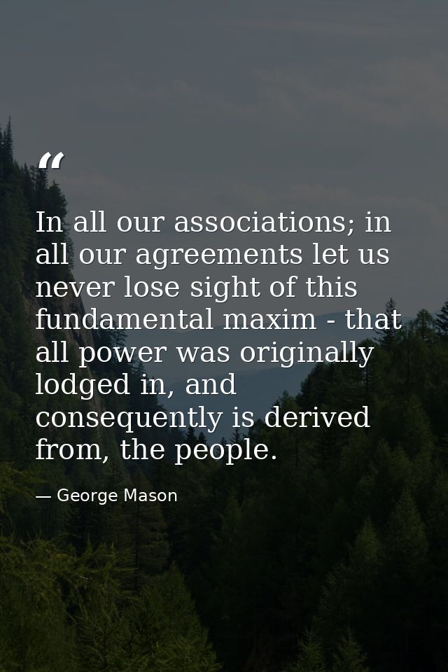 In all our associations; in all our agreements let us never lose sight of this fundamental maxim - that all power was or — George Mason