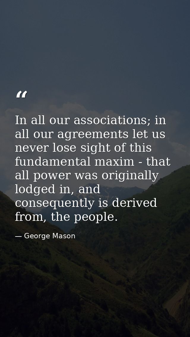 In all our associations; in all our agreements let us never lose sight of this fundamental maxim - that all power was or — George Mason