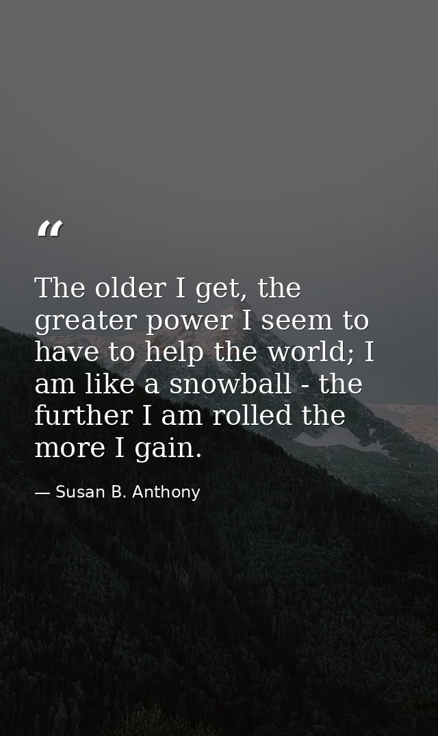 The older I get, the greater power I seem to have to help the world; I am like a snowball - the further I am rolled the  — Susan B. Anthony