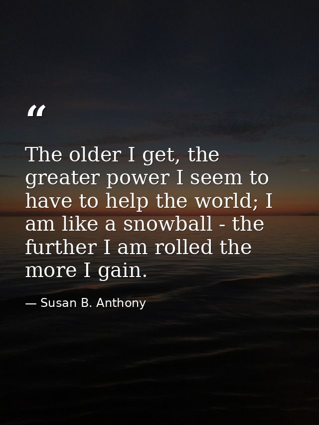 The older I get, the greater power I seem to have to help the world; I am like a snowball - the further I am rolled the  — Susan B. Anthony