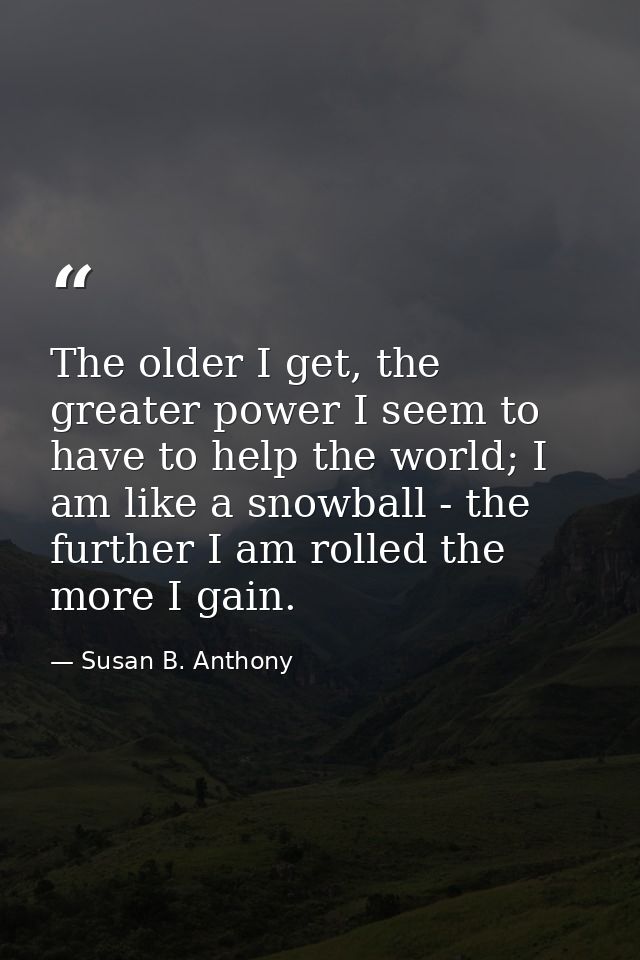 The older I get, the greater power I seem to have to help the world; I am like a snowball - the further I am rolled the  — Susan B. Anthony