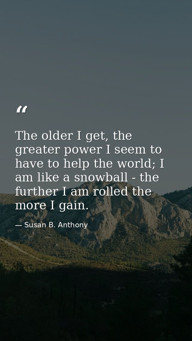 The older I get, the greater power I seem to have to help the world; I am like a snowball - the further I am rolled the  — Susan B. Anthony