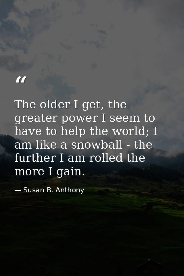 The older I get, the greater power I seem to have to help the world; I am like a snowball - the further I am rolled the  — Susan B. Anthony