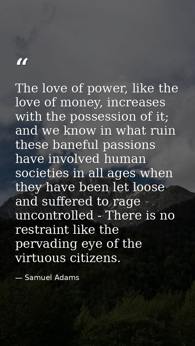 The love of power, like the love of money, increases with the possession of it; and we know in what ruin these baneful p — Samuel Adams