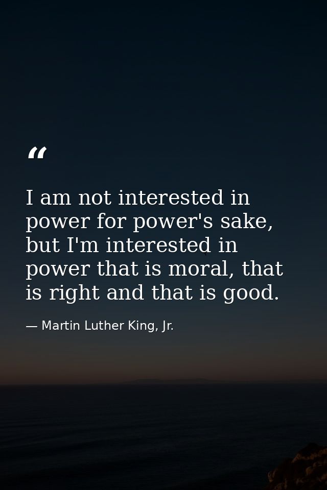 I am not interested in power for power's sake, but I'm interested in power that is moral, that is right and that is good — Martin Luther King, Jr.