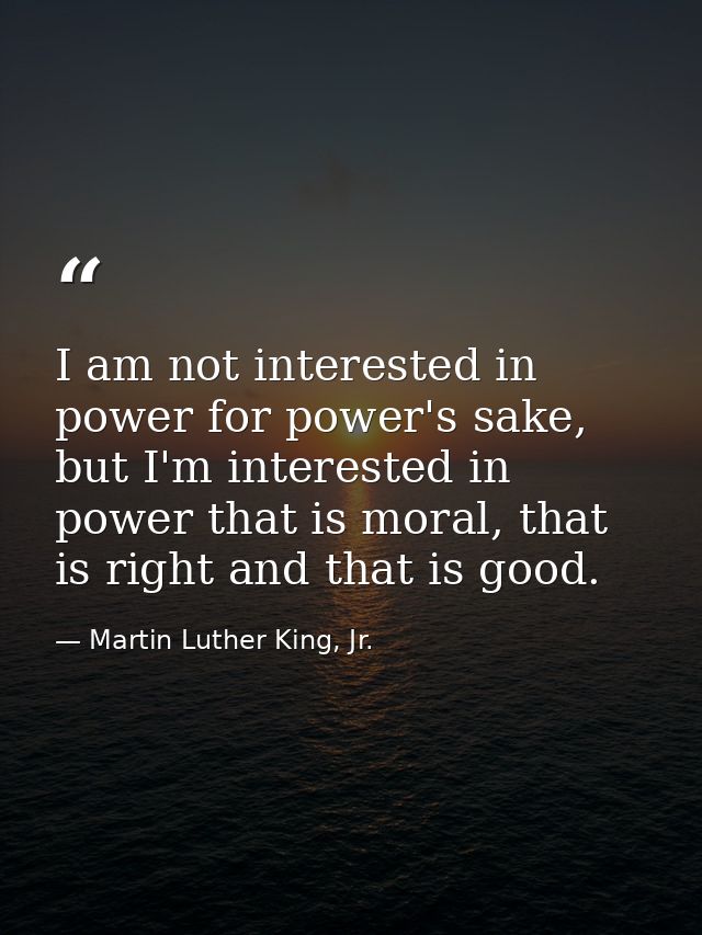 I am not interested in power for power's sake, but I'm interested in power that is moral, that is right and that is good — Martin Luther King, Jr.