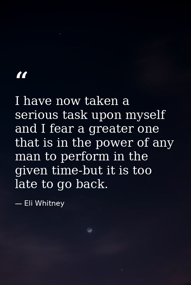I have now taken a serious task upon myself and I fear a greater one that is in the power of any man to perform in the g — Eli Whitney