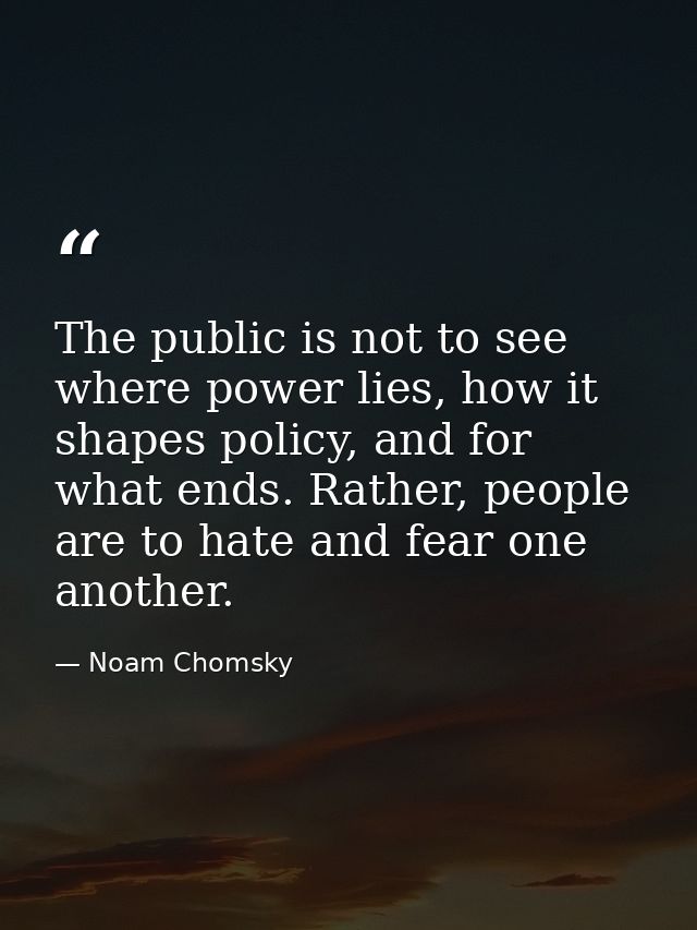 The public is not to see where power lies, how it shapes policy, and for what ends. Rather, people are to hate and fear  — Noam Chomsky