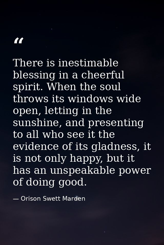 There is inestimable blessing in a cheerful spirit. When the soul throws its windows wide open, letting in the sunshine, — Orison Swett Marden