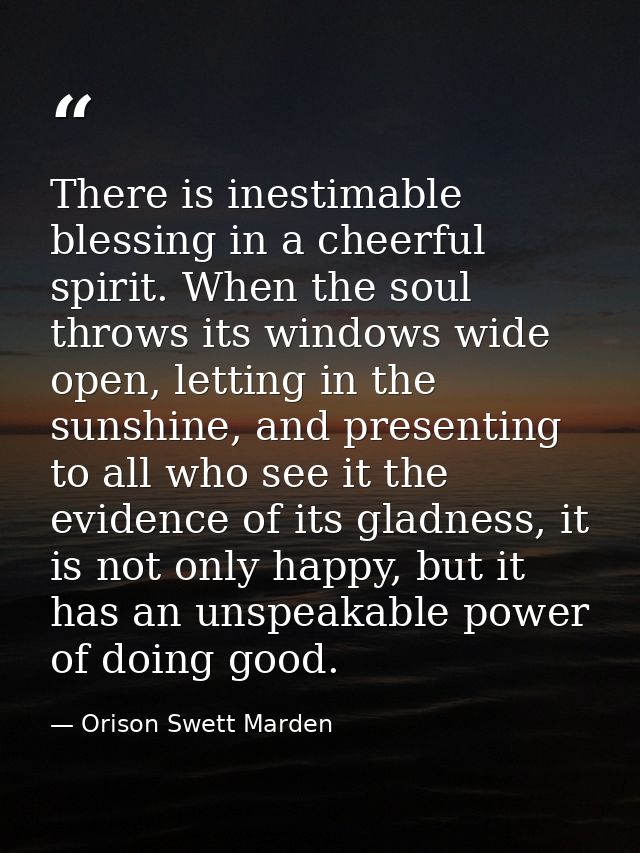 There is inestimable blessing in a cheerful spirit. When the soul throws its windows wide open, letting in the sunshine, — Orison Swett Marden