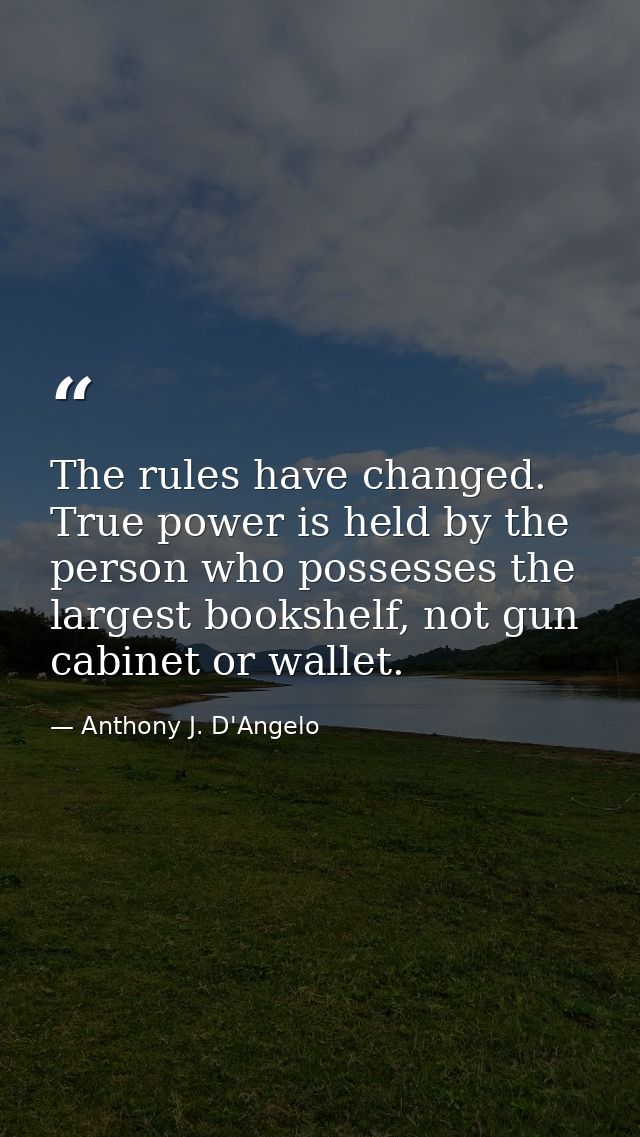 The rules have changed. True power is held by the person who possesses the largest bookshelf, not gun cabinet or wallet. — Anthony J. D'Angelo