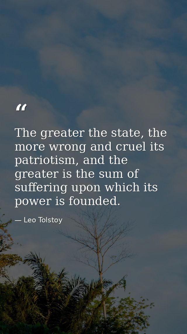 The greater the state, the more wrong and cruel its patriotism, and the greater is the sum of suffering upon which its p — Leo Tolstoy