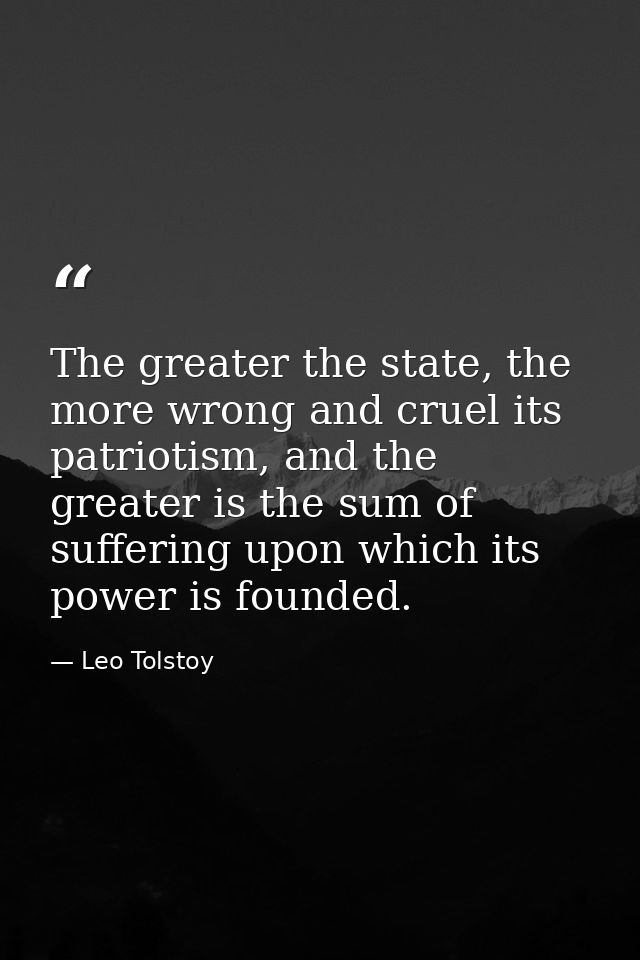 The greater the state, the more wrong and cruel its patriotism, and the greater is the sum of suffering upon which its p — Leo Tolstoy