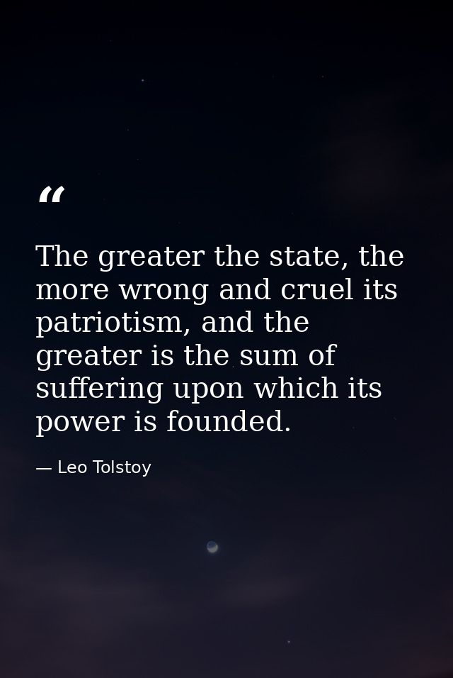 The greater the state, the more wrong and cruel its patriotism, and the greater is the sum of suffering upon which its p — Leo Tolstoy