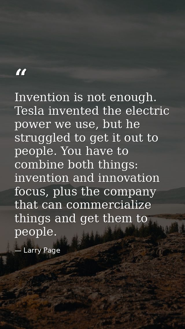 Invention is not enough. Tesla invented the electric power we use, but he struggled to get it out to people. You have to — Larry Page
