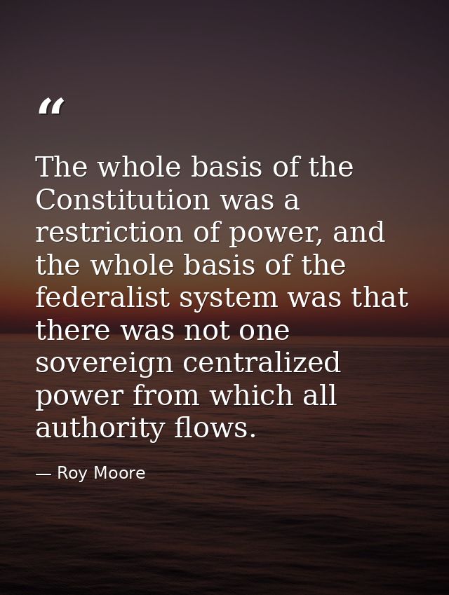 The whole basis of the Constitution was a restriction of power, and the whole basis of the federalist system was that th — Roy Moore