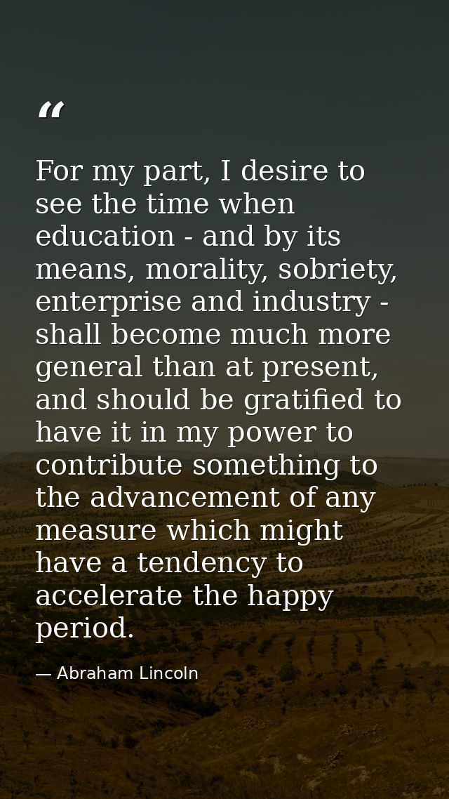 For my part, I desire to see the time when education - and by its means, morality, sobriety, enterprise and industry - s — Abraham Lincoln