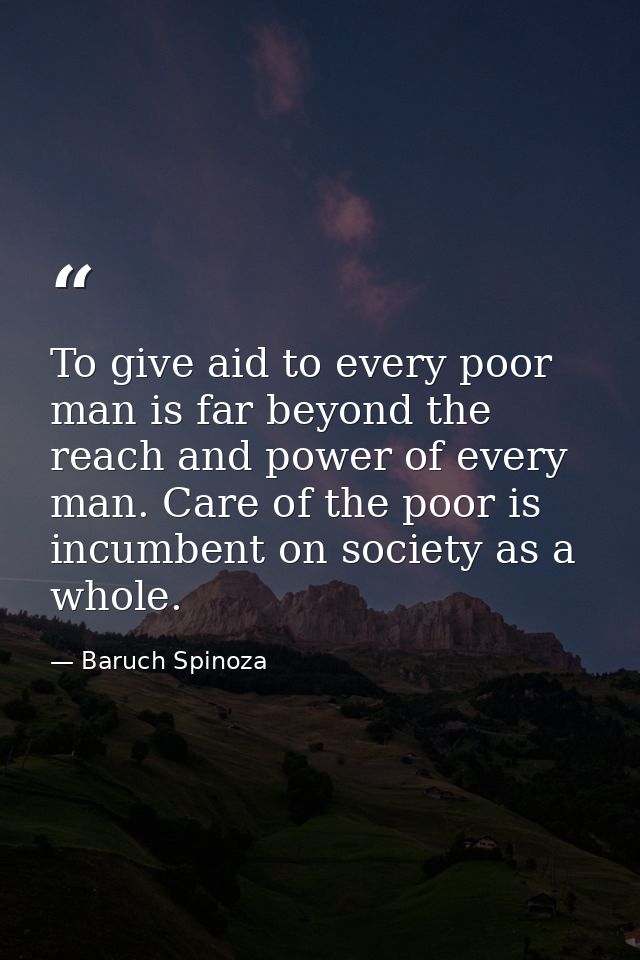 To give aid to every poor man is far beyond the reach and power of every man. Care of the poor is incumbent on society a — Baruch Spinoza