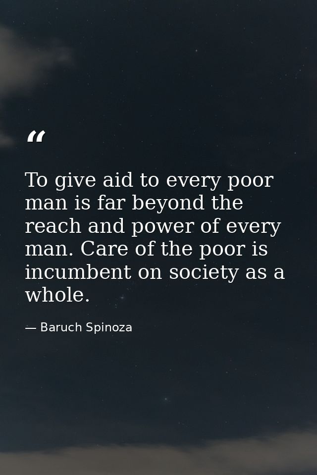 To give aid to every poor man is far beyond the reach and power of every man. Care of the poor is incumbent on society a — Baruch Spinoza
