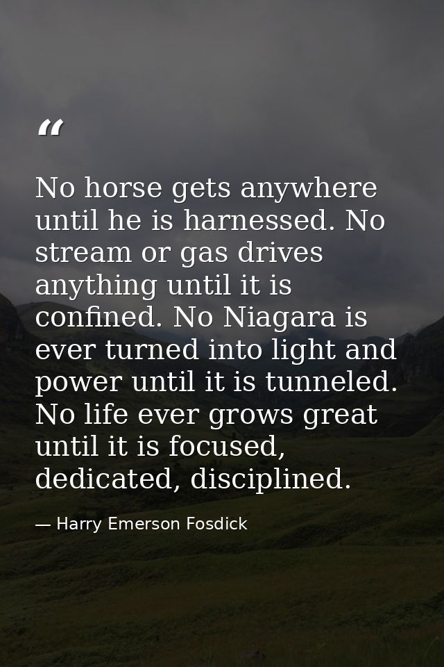 No horse gets anywhere until he is harnessed. No stream or gas drives anything until it is confined. No Niagara is ever  — Harry Emerson Fosdick