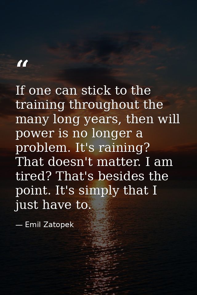 If one can stick to the training throughout the many long years, then will power is no longer a problem. It's raining? T — Emil Zatopek