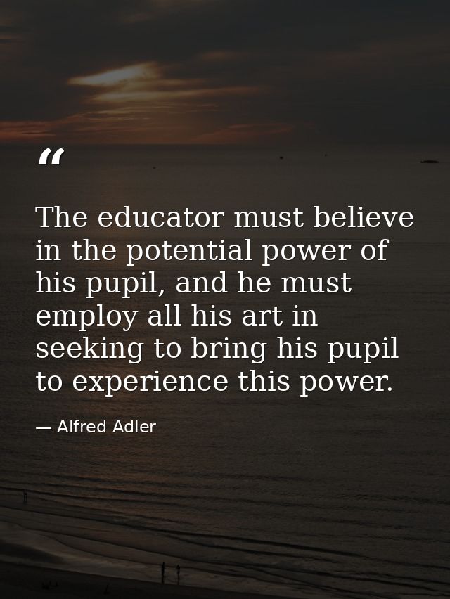 The educator must believe in the potential power of his pupil, and he must employ all his art in seeking to bring his pu — Alfred Adler