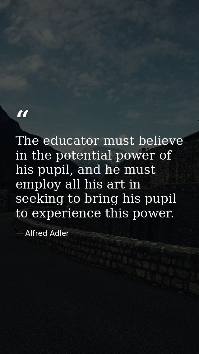 The educator must believe in the potential power of his pupil, and he must employ all his art in seeking to bring his pu — Alfred Adler