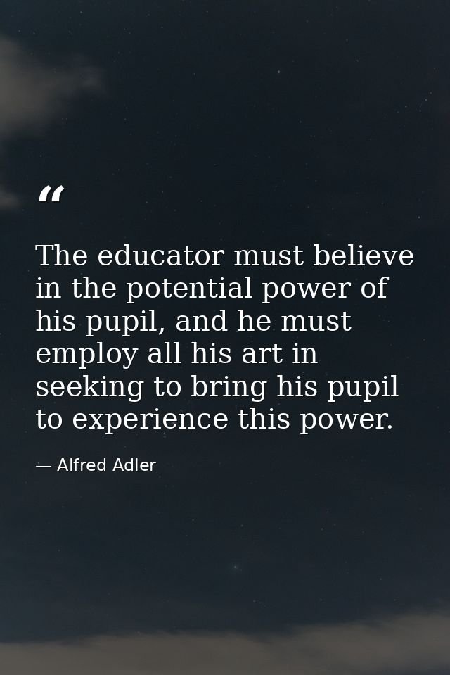 The educator must believe in the potential power of his pupil, and he must employ all his art in seeking to bring his pu — Alfred Adler