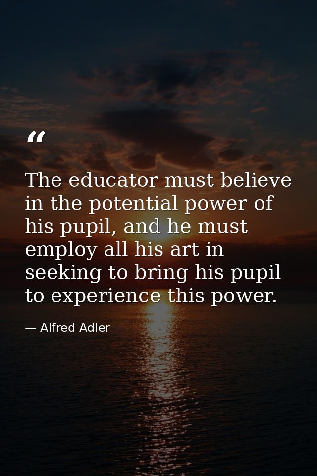 The educator must believe in the potential power of his pupil, and he must employ all his art in seeking to bring his pu — Alfred Adler