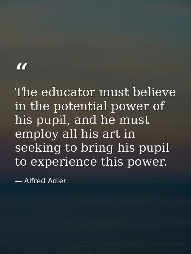 The educator must believe in the potential power of his pupil, and he must employ all his art in seeking to bring his pu — Alfred Adler