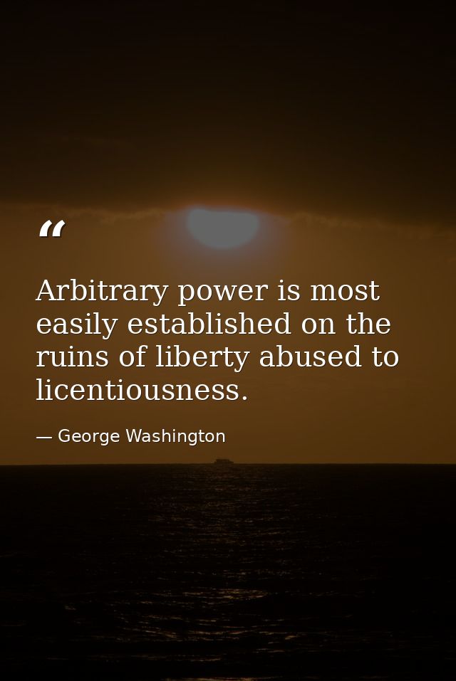 Arbitrary power is most easily established on the ruins of liberty abused to licentiousness. — George Washington