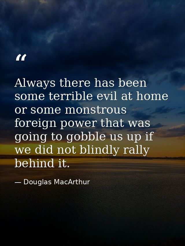 Always there has been some terrible evil at home or some monstrous foreign power that was going to gobble us up if we di — Douglas MacArthur