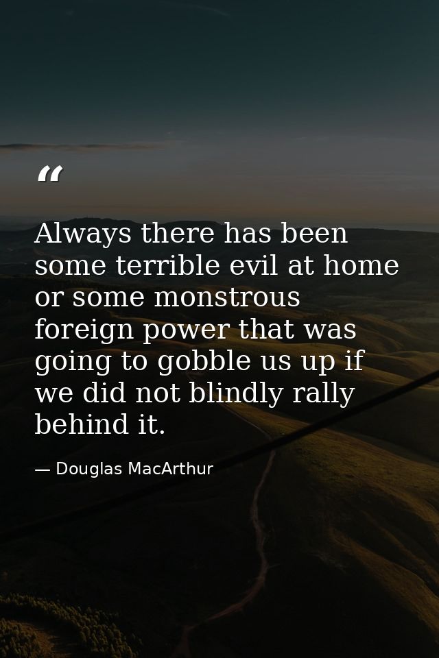 Always there has been some terrible evil at home or some monstrous foreign power that was going to gobble us up if we di — Douglas MacArthur