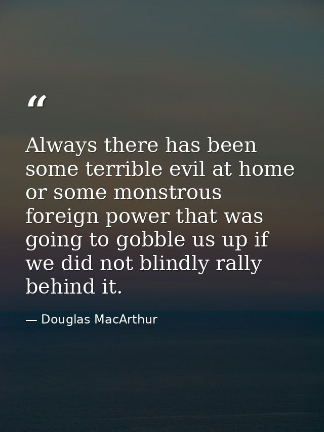 Always there has been some terrible evil at home or some monstrous foreign power that was going to gobble us up if we di — Douglas MacArthur