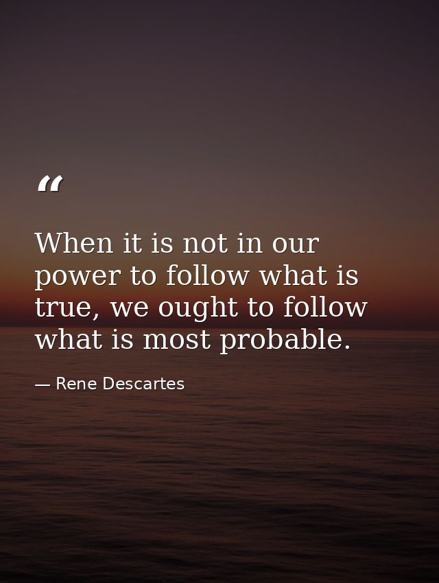 When it is not in our power to follow what is true, we ought to follow what is most probable. — Rene Descartes