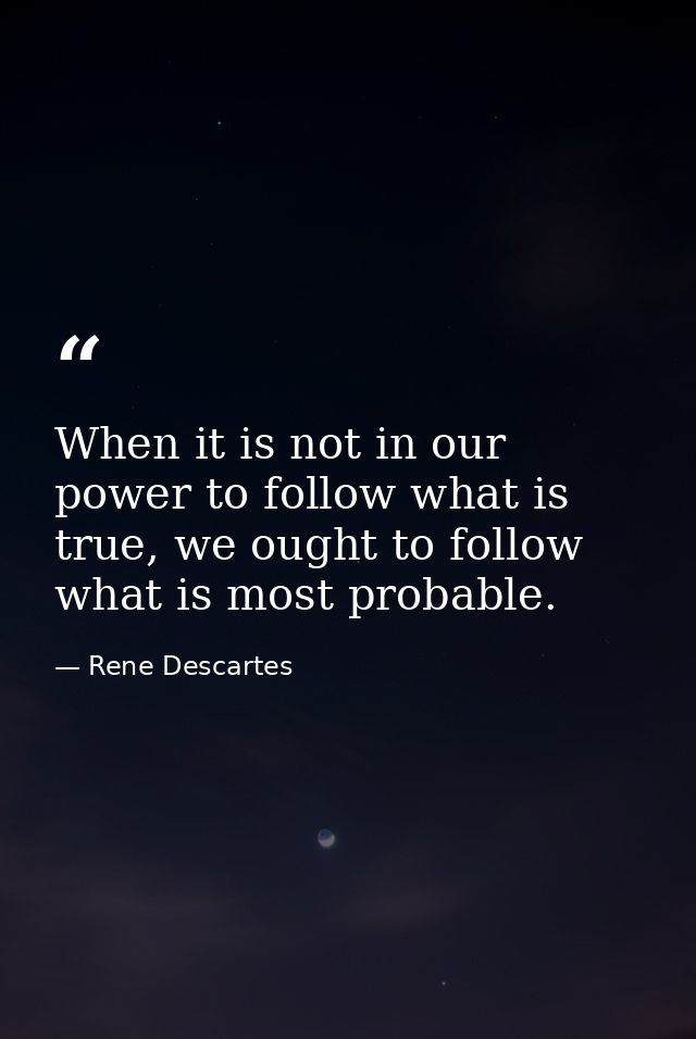 When it is not in our power to follow what is true, we ought to follow what is most probable. — Rene Descartes