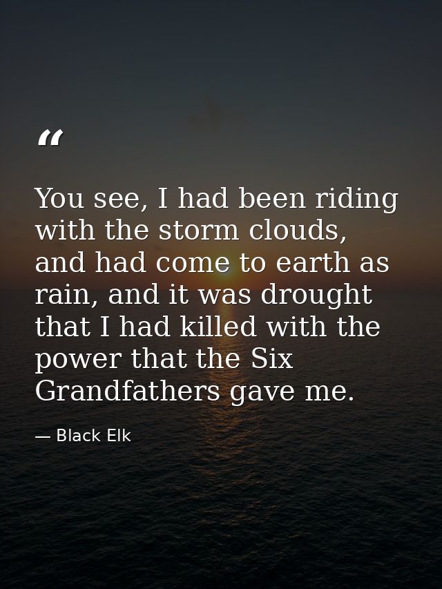 You see, I had been riding with the storm clouds, and had come to earth as rain, and it was drought that I had killed wi — Black Elk