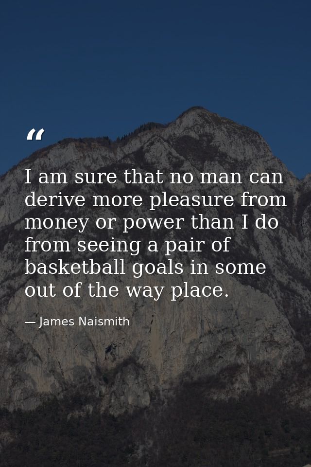 I am sure that no man can derive more pleasure from money or power than I do from seeing a pair of basketball goals in s — James Naismith