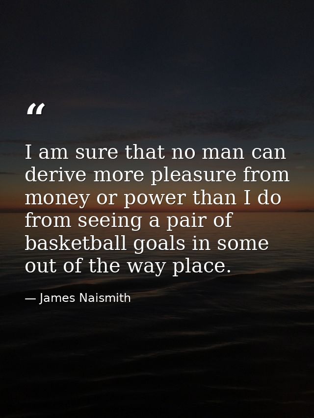 I am sure that no man can derive more pleasure from money or power than I do from seeing a pair of basketball goals in s — James Naismith