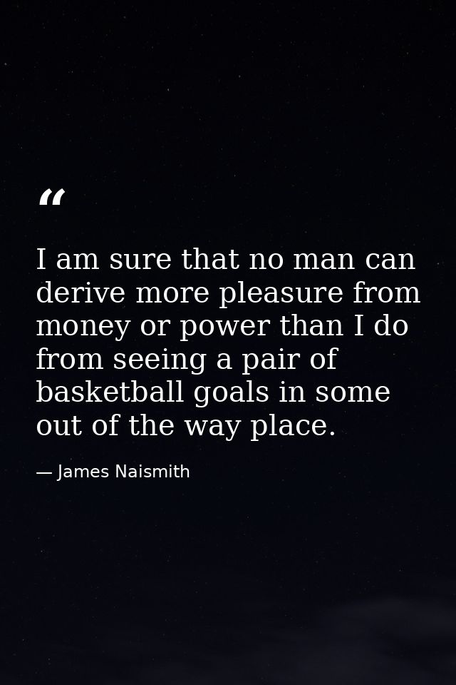 I am sure that no man can derive more pleasure from money or power than I do from seeing a pair of basketball goals in s — James Naismith