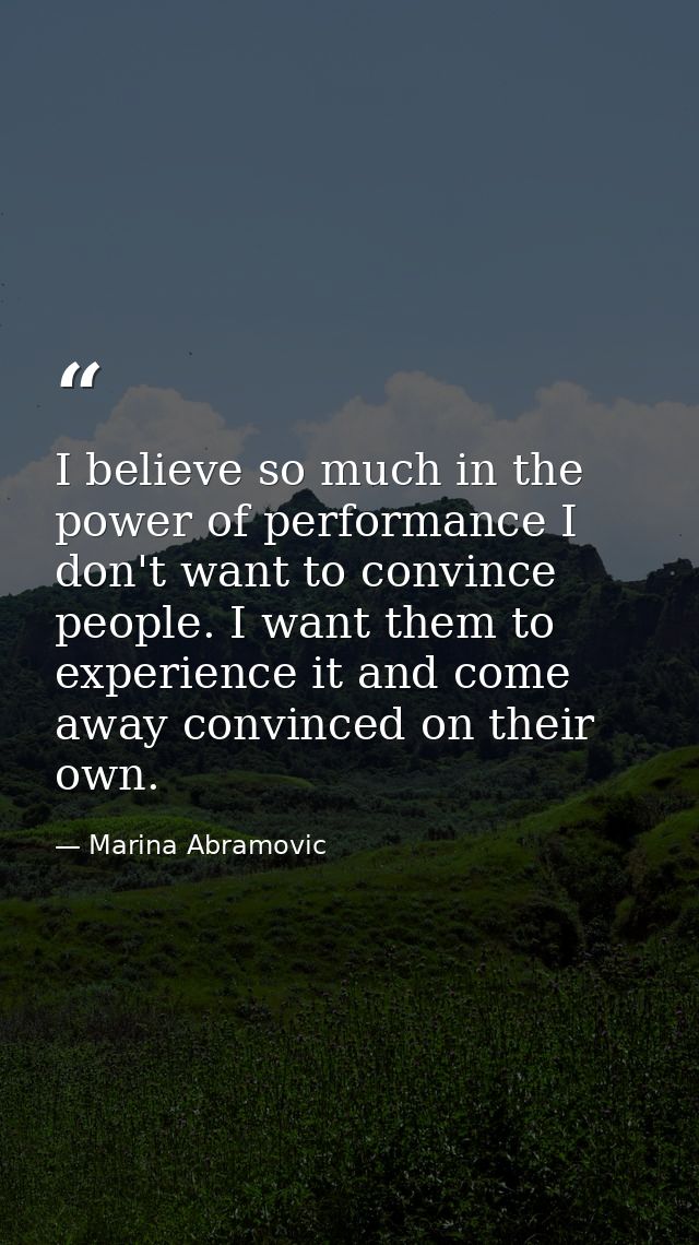 I believe so much in the power of performance I don't want to convince people. I want them to experience it and come awa — Marina Abramovic