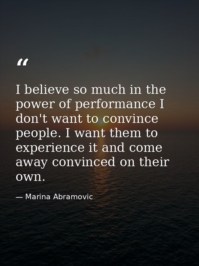 I believe so much in the power of performance I don't want to convince people. I want them to experience it and come awa — Marina Abramovic