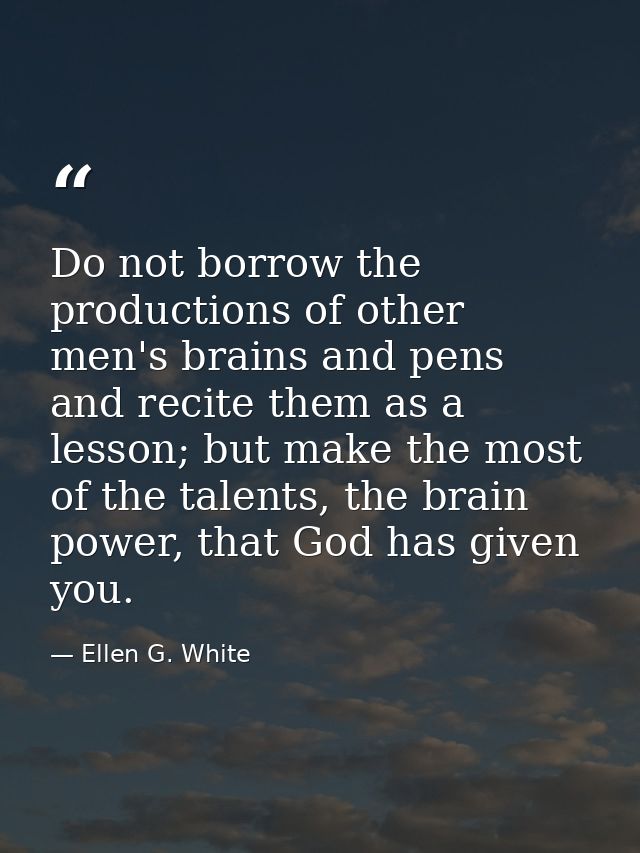Do not borrow the productions of other men's brains and pens and recite them as a lesson; but make the most of the talen — Ellen G. White